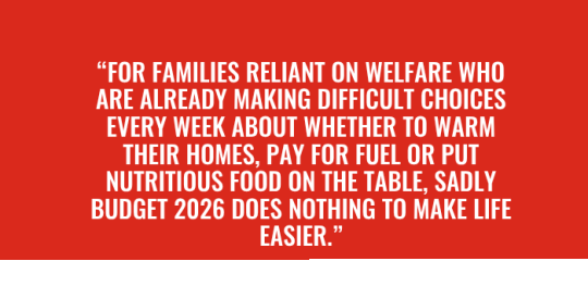 “For families reliant on welfare who are already making difficult choices every week about whether to warm their homes, pay for fuel or put nutritious food on the table, sadly Budget 2026 does not (1)